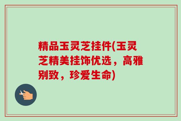 精品玉灵芝挂件(玉灵芝精美挂饰优选,高雅别致,珍爱生命)-第1张图片-卓越灵芝孢子粉 精品玉灵芝挂件(玉灵芝精美挂饰优选,高雅别致,珍爱生命)-第1张图片-卓越灵芝孢子粉