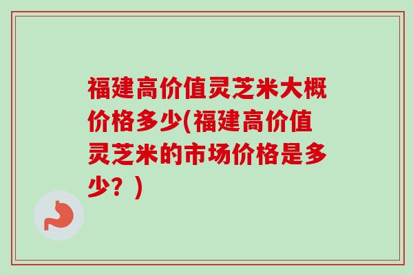 福建高价值灵芝米大概价格多少(福建高价值灵芝米的市场价格是多少?)-第1张图片-卓越灵芝孢子粉 福建高价值灵芝米大概价格多少(福建高价值灵芝米的市场价格是多少?)-第1张图片-卓越灵芝孢子粉