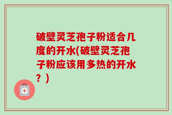 破壁灵芝孢子粉适合几度的开水(破壁灵芝孢子粉应该用多热的开水？)-第1张图片-卓越灵芝孢子粉