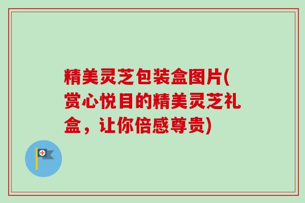 精美灵芝包装盒图片(赏心悦目的精美灵芝礼盒,让你倍感尊贵)-第1张图片-卓越灵芝孢子粉 精美灵芝包装盒图片(赏心悦目的精美灵芝礼盒,让你倍感尊贵)-第1张图片-卓越灵芝孢子粉