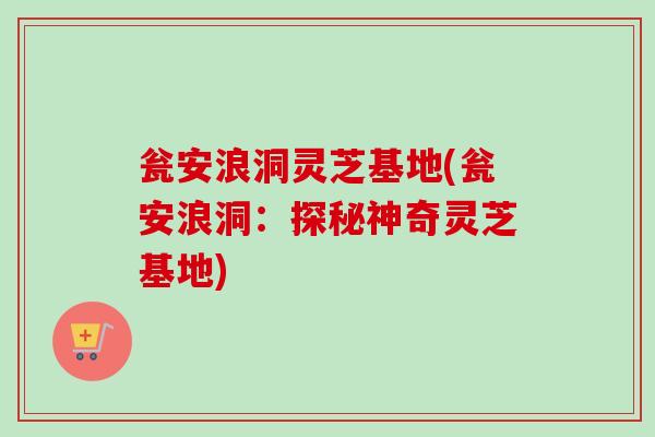瓮安浪洞灵芝基地(瓮安浪洞:探秘神奇灵芝基地)-第1张图片-卓越灵芝孢子粉 瓮安浪洞灵芝基地(瓮安浪洞:探秘神奇灵芝基地)-第1张图片-卓越灵芝孢子粉
