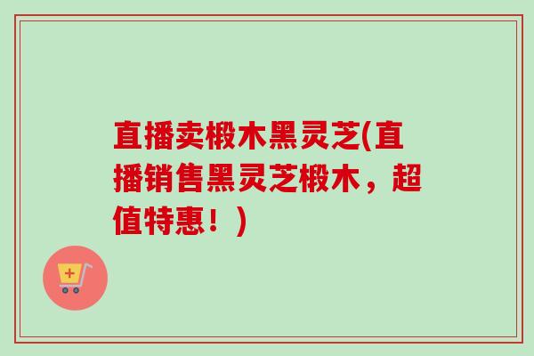 直播卖椴木黑灵芝(直播销售黑灵芝椴木,超值特惠!)-第1张图片-卓越灵芝孢子粉 直播卖椴木黑灵芝(直播销售黑灵芝椴木,超值特惠!)-第1张图片-卓越灵芝孢子粉