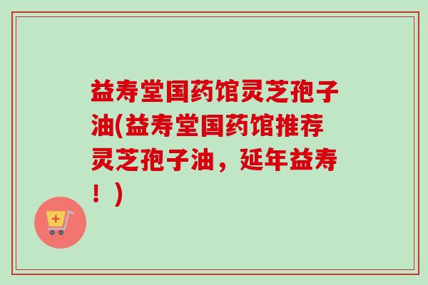 益寿堂国药馆灵芝孢子油(益寿堂国药馆推荐灵芝孢子油,延年益寿!)-第1张图片-卓越灵芝孢子粉 益寿堂国药馆灵芝孢子油(益寿堂国药馆推荐灵芝孢子油,延年益寿!)-第1张图片-卓越灵芝孢子粉