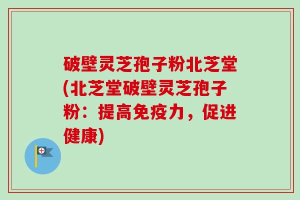 破壁灵芝孢子粉北芝堂(北芝堂破壁灵芝孢子粉:提高免疫力,促进健康)-第1张图片-卓越灵芝孢子粉 破壁灵芝孢子粉北芝堂(北芝堂破壁灵芝孢子粉:提高免疫力,促进健康)-第1张图片-卓越灵芝孢子粉