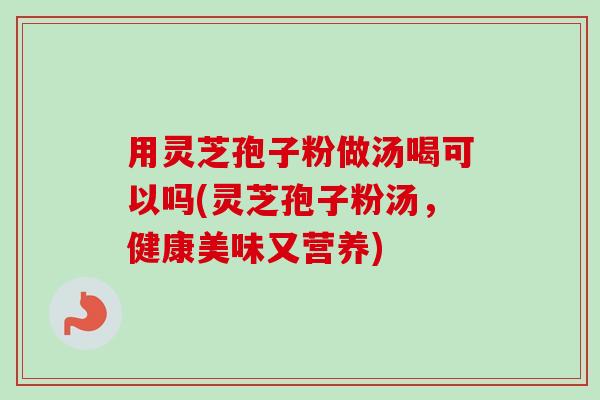 用灵芝孢子粉做汤喝可以吗(灵芝孢子粉汤，健康美味又营养)-第1张图片-卓越灵芝孢子粉