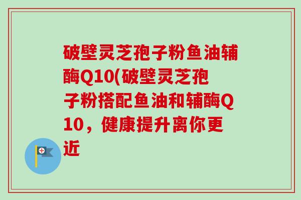 破壁灵芝孢子粉鱼油辅酶Q10(破壁灵芝孢子粉搭配鱼油和辅酶Q10,健康提升离你更近-第1张图片-卓越灵芝孢子粉 破壁灵芝孢子粉鱼油辅酶Q10(破壁灵芝孢子粉搭配鱼油和辅酶Q10,健康提升离你更近-第1张图片-卓越灵芝孢子粉