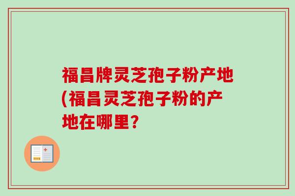 福昌牌灵芝孢子粉产地(福昌灵芝孢子粉的产地在哪里？-第1张图片-卓越灵芝孢子粉