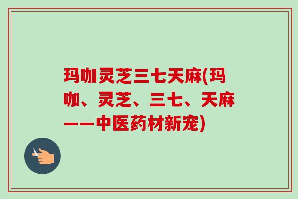 玛咖灵芝三七天麻(玛咖、灵芝、三七、天麻——中医药材新宠)-第1张图片-卓越灵芝孢子粉 玛咖灵芝三七天麻(玛咖、灵芝、三七、天麻——中医药材新宠)-第1张图片-卓越灵芝孢子粉