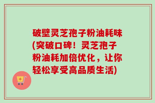 破壁灵芝孢子粉油耗味(突破口碑！灵芝孢子粉油耗加倍优化，让你轻松享受高品质生活)-第1张图片-卓越灵芝孢子粉