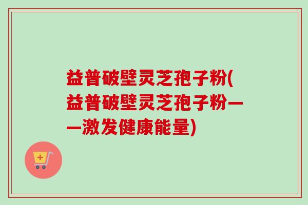 益普破壁灵芝孢子粉(益普破壁灵芝孢子粉——激发健康能量)-第1张图片-卓越灵芝孢子粉 益普破壁灵芝孢子粉(益普破壁灵芝孢子粉——激发健康能量)-第1张图片-卓越灵芝孢子粉