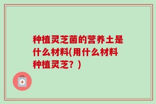 种植灵芝菌的营养土是什么材料(用什么材料种植灵芝?)-第1张图片-卓越灵芝孢子粉 种植灵芝菌的营养土是什么材料(用什么材料种植灵芝?)-第1张图片-卓越灵芝孢子粉