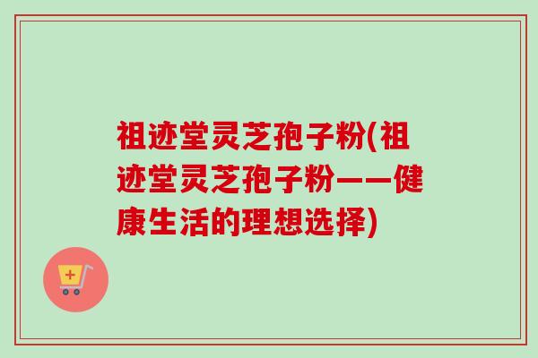 祖迹堂灵芝孢子粉(祖迹堂灵芝孢子粉——健康生活的理想选择)-第1张图片-卓越灵芝孢子粉 祖迹堂灵芝孢子粉(祖迹堂灵芝孢子粉——健康生活的理想选择)-第1张图片-卓越灵芝孢子粉