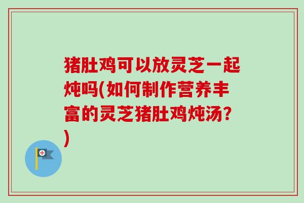猪肚鸡可以放灵芝一起炖吗(如何制作营养丰富的灵芝猪肚鸡炖汤？)-第1张图片-卓越灵芝孢子粉