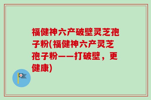 福健神六产破壁灵芝孢子粉(福健神六产灵芝孢子粉——打破壁,更健康)-第1张图片-卓越灵芝孢子粉 福健神六产破壁灵芝孢子粉(福健神六产灵芝孢子粉——打破壁,更健康)-第1张图片-卓越灵芝孢子粉