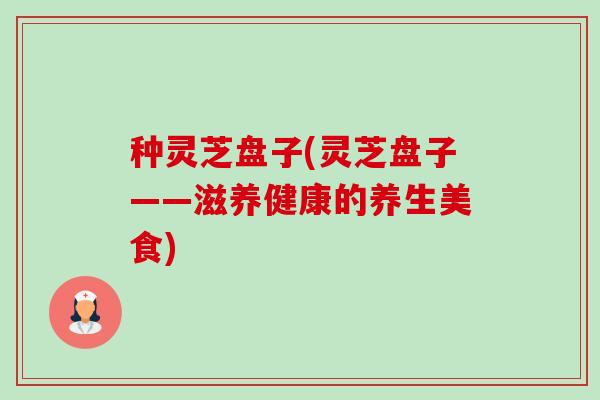 种灵芝盘子(灵芝盘子——滋养健康的养生美食)-第1张图片-卓越灵芝孢子粉 种灵芝盘子(灵芝盘子——滋养健康的养生美食)-第1张图片-卓越灵芝孢子粉
