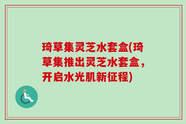 琦草集灵芝水套盒(琦草集推出灵芝水套盒，开启水光肌新征程)-第1张图片-卓越灵芝孢子粉