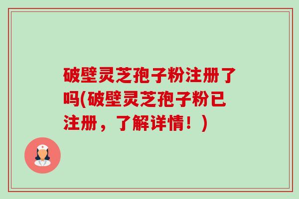 破壁灵芝孢子粉注册了吗(破壁灵芝孢子粉已注册，了解详情！)-第1张图片-卓越灵芝孢子粉