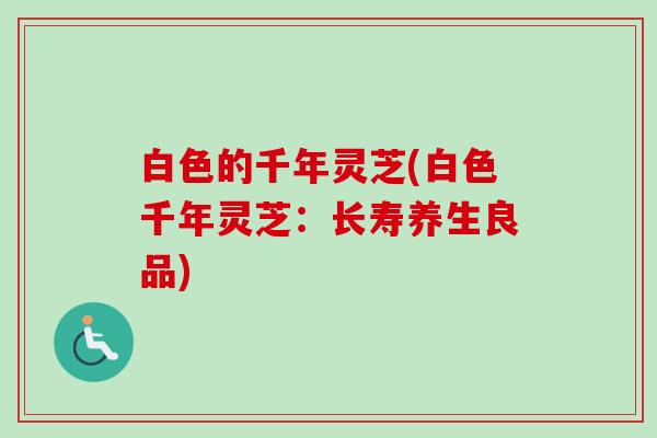 白色的千年灵芝(白色千年灵芝:长寿养生良品)-第1张图片-卓越灵芝孢子粉 白色的千年灵芝(白色千年灵芝:长寿养生良品)-第1张图片-卓越灵芝孢子粉