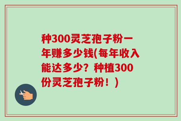 种300灵芝孢子粉一年赚多少钱(每年收入能达多少?种植300份灵芝孢子粉!)-第1张图片-卓越灵芝孢子粉 种300灵芝孢子粉一年赚多少钱(每年收入能达多少?种植300份灵芝孢子粉!)-第1张图片-卓越灵芝孢子粉