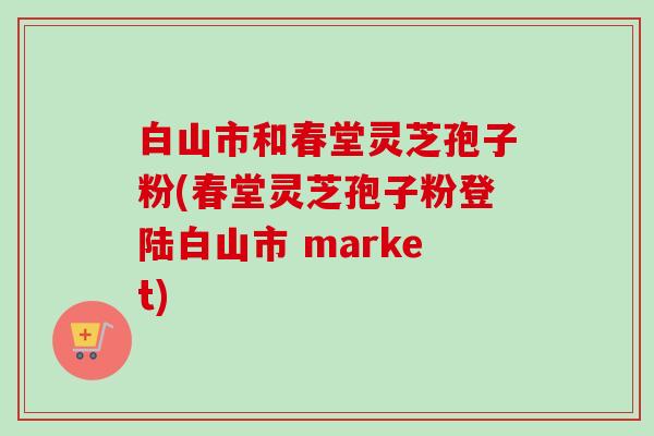 白山市和春堂灵芝孢子粉(春堂灵芝孢子粉登陆白山市 market)-第1张图片-卓越灵芝孢子粉