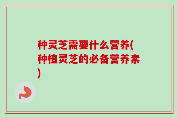 种灵芝需要什么营养(种植灵芝的必备营养素)-第1张图片-卓越灵芝孢子粉 种灵芝需要什么营养(种植灵芝的必备营养素)-第1张图片-卓越灵芝孢子粉