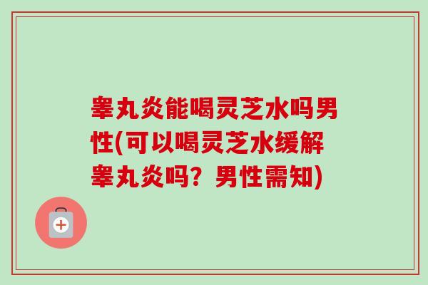 睾丸炎能喝灵芝水吗男性(可以喝灵芝水缓解睾丸炎吗?男性需知)-第1张图片-卓越灵芝孢子粉 睾丸炎能喝灵芝水吗男性(可以喝灵芝水缓解睾丸炎吗?男性需知)-第1张图片-卓越灵芝孢子粉