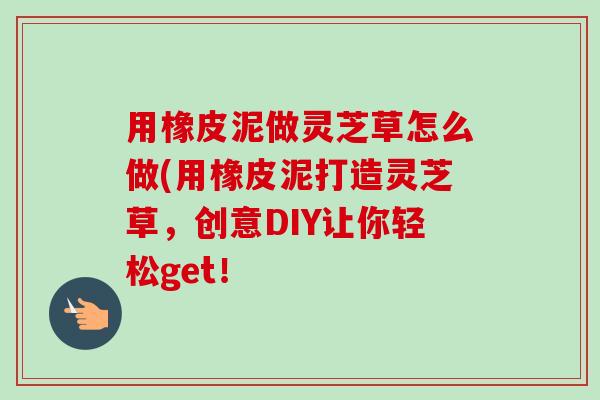 用橡皮泥做灵芝草怎么做(用橡皮泥打造灵芝草，创意DIY让你轻松get！-第1张图片-卓越灵芝孢子粉