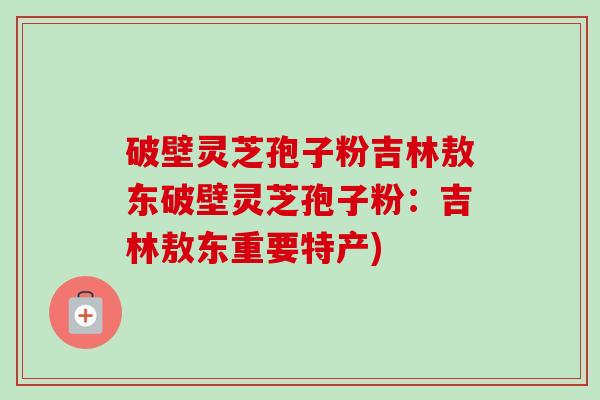 破壁灵芝孢子粉吉林敖东破壁灵芝孢子粉：吉林敖东重要特产)-第1张图片-卓越灵芝孢子粉