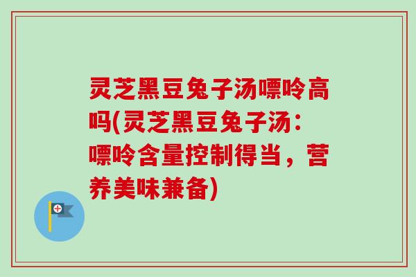 灵芝黑豆兔子汤嘌呤高吗(灵芝黑豆兔子汤:嘌呤含量控制得当,营养美味兼备)-第1张图片-卓越灵芝孢子粉 灵芝黑豆兔子汤嘌呤高吗(灵芝黑豆兔子汤:嘌呤含量控制得当,营养美味兼备)-第1张图片-卓越灵芝孢子粉