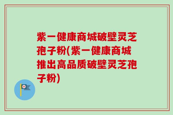 紫一健康商城破壁灵芝孢子粉(紫一健康商城推出高品质破壁灵芝孢子粉)-第1张图片-卓越灵芝孢子粉 紫一健康商城破壁灵芝孢子粉(紫一健康商城推出高品质破壁灵芝孢子粉)-第1张图片-卓越灵芝孢子粉