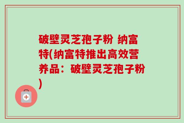 破壁灵芝孢子粉 纳富特(纳富特推出高效营养品:破壁灵芝孢子粉)-第1张图片-卓越灵芝孢子粉 破壁灵芝孢子粉 纳富特(纳富特推出高效营养品:破壁灵芝孢子粉)-第1张图片-卓越灵芝孢子粉