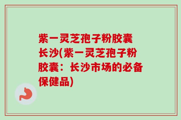 紫一灵芝孢子粉胶囊 长沙(紫一灵芝孢子粉胶囊:长沙市场的必备保健品)-第1张图片-卓越灵芝孢子粉 紫一灵芝孢子粉胶囊 长沙(紫一灵芝孢子粉胶囊:长沙市场的必备保健品)-第1张图片-卓越灵芝孢子粉