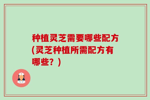 种植灵芝需要哪些配方(灵芝种植所需配方有哪些?)-第1张图片-卓越灵芝孢子粉 种植灵芝需要哪些配方(灵芝种植所需配方有哪些?)-第1张图片-卓越灵芝孢子粉