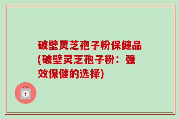 破壁灵芝孢子粉保健品(破壁灵芝孢子粉:强效保健的选择)-第1张图片-卓越灵芝孢子粉 破壁灵芝孢子粉保健品(破壁灵芝孢子粉:强效保健的选择)-第1张图片-卓越灵芝孢子粉