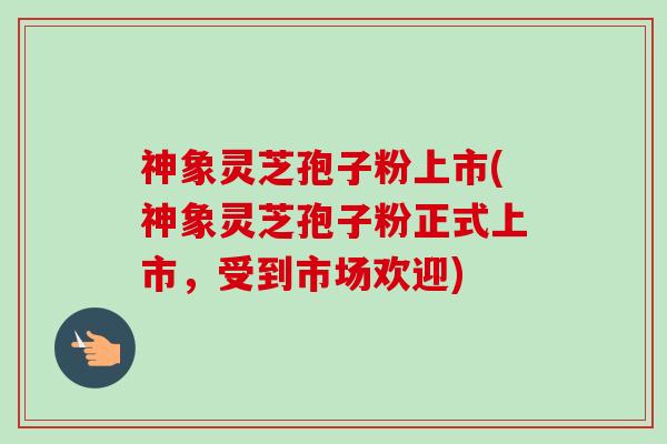 神象灵芝孢子粉上市(神象灵芝孢子粉正式上市,受到市场欢迎)-第1张图片-卓越灵芝孢子粉 神象灵芝孢子粉上市(神象灵芝孢子粉正式上市,受到市场欢迎)-第1张图片-卓越灵芝孢子粉