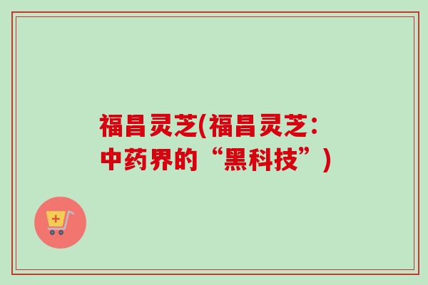 福昌灵芝(福昌灵芝:中药界的“黑科技”)-第1张图片-卓越灵芝孢子粉 福昌灵芝(福昌灵芝:中药界的“黑科技”)-第1张图片-卓越灵芝孢子粉