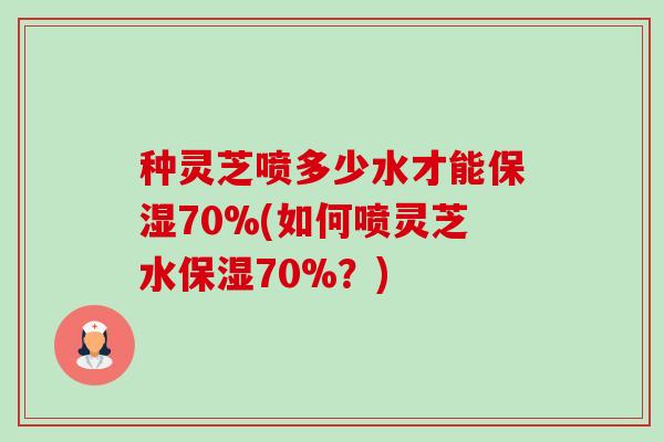 种灵芝喷多少水才能保湿70%(如何喷灵芝水保湿70%?)-第1张图片-卓越灵芝孢子粉 种灵芝喷多少水才能保湿70%(如何喷灵芝水保湿70%?)-第1张图片-卓越灵芝孢子粉