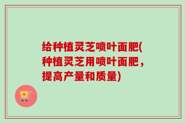 给种植灵芝喷叶面肥(种植灵芝用喷叶面肥,提高产量和质量)-第1张图片-卓越灵芝孢子粉 给种植灵芝喷叶面肥(种植灵芝用喷叶面肥,提高产量和质量)-第1张图片-卓越灵芝孢子粉
