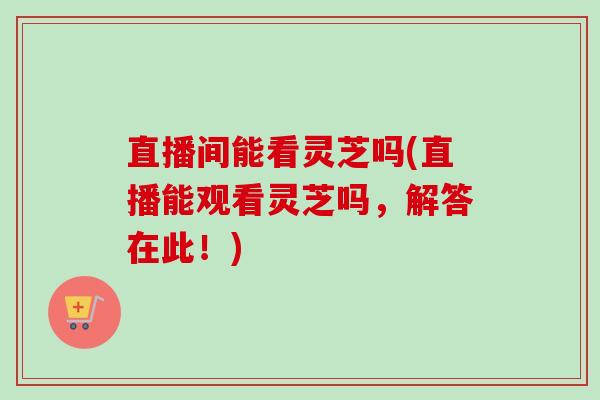 直播间能看灵芝吗(直播能观看灵芝吗,解答在此!)-第1张图片-卓越灵芝孢子粉 直播间能看灵芝吗(直播能观看灵芝吗,解答在此!)-第1张图片-卓越灵芝孢子粉