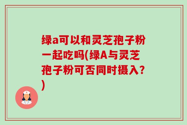 绿a可以和灵芝孢子粉一起吃吗(绿A与灵芝孢子粉可否同时摄入?)-第1张图片-卓越灵芝孢子粉 绿a可以和灵芝孢子粉一起吃吗(绿A与灵芝孢子粉可否同时摄入?)-第1张图片-卓越灵芝孢子粉