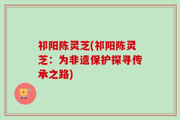 祁阳陈灵芝(祁阳陈灵芝：为非遗保护探寻传承之路)-第1张图片-卓越灵芝孢子粉