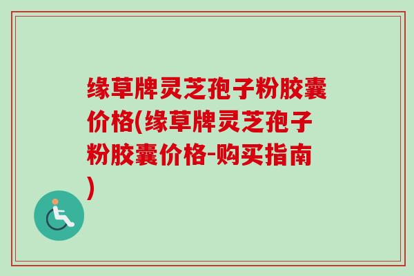 缘草牌灵芝孢子粉胶囊价格(缘草牌灵芝孢子粉胶囊价格-购买指南)-第1张图片-卓越灵芝孢子粉 缘草牌灵芝孢子粉胶囊价格(缘草牌灵芝孢子粉胶囊价格-购买指南)-第1张图片-卓越灵芝孢子粉