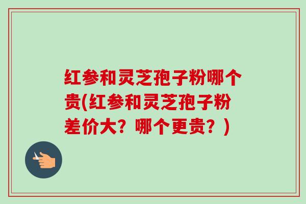 红参和灵芝孢子粉哪个贵(红参和灵芝孢子粉差价大?哪个更贵?)-第1张图片-卓越灵芝孢子粉 红参和灵芝孢子粉哪个贵(红参和灵芝孢子粉差价大?哪个更贵?)-第1张图片-卓越灵芝孢子粉