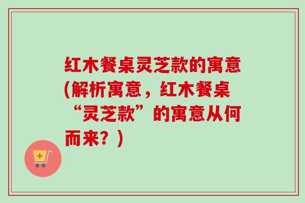 红木餐桌灵芝款的寓意(解析寓意，红木餐桌“灵芝款”的寓意从何而来？)-第1张图片-卓越灵芝孢子粉