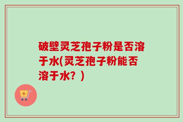 破壁灵芝孢子粉是否溶于水(灵芝孢子粉能否溶于水？)-第1张图片-卓越灵芝孢子粉