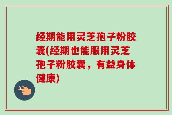 经期能用灵芝孢子粉胶囊(经期也能服用灵芝孢子粉胶囊，有益身体健康)-第1张图片-卓越灵芝孢子粉