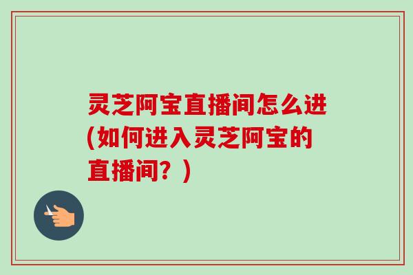 灵芝阿宝直播间怎么进(如何进入灵芝阿宝的直播间?)-第1张图片-卓越灵芝孢子粉 灵芝阿宝直播间怎么进(如何进入灵芝阿宝的直播间?)-第1张图片-卓越灵芝孢子粉