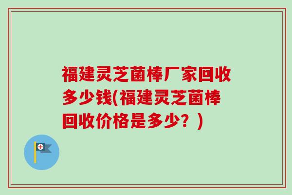 福建灵芝菌棒厂家回收多少钱(福建灵芝菌棒回收价格是多少？)-第1张图片-卓越灵芝孢子粉