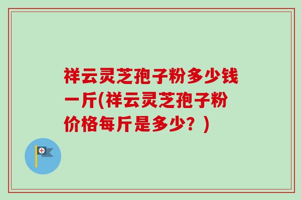 祥云灵芝孢子粉多少钱一斤(祥云灵芝孢子粉价格每斤是多少？)-第1张图片-卓越灵芝孢子粉