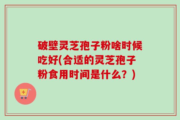 破壁灵芝孢子粉啥时候吃好(合适的灵芝孢子粉食用时间是什么?)-第1张图片-卓越灵芝孢子粉 破壁灵芝孢子粉啥时候吃好(合适的灵芝孢子粉食用时间是什么?)-第1张图片-卓越灵芝孢子粉
